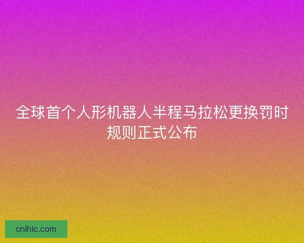 全球首个人形机器人半程马拉松更换罚时规则正式公布