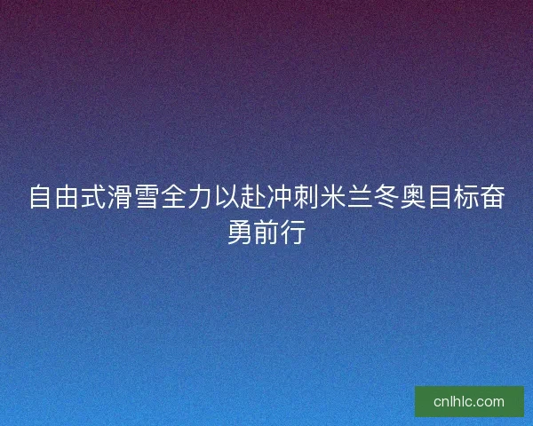 自由式滑雪全力以赴冲刺米兰冬奥目标奋勇前行