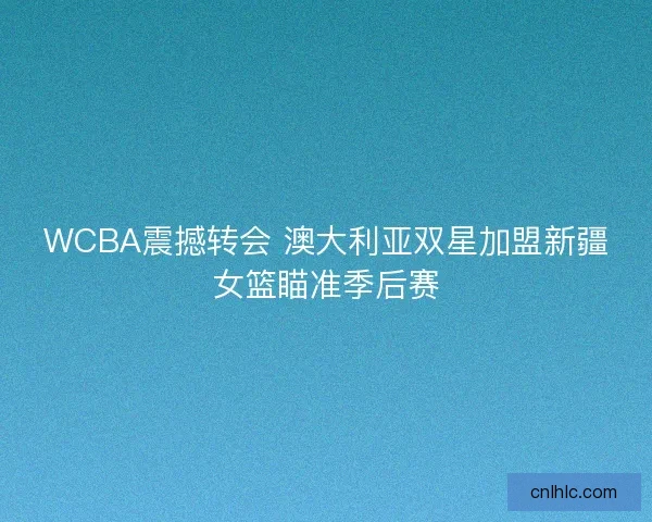 WCBA震撼转会 澳大利亚双星加盟新疆女篮瞄准季后赛