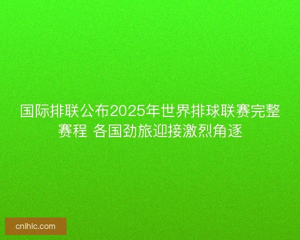 国际排联公布2025年世界排球联赛完整赛程 各国劲旅迎接激烈角逐