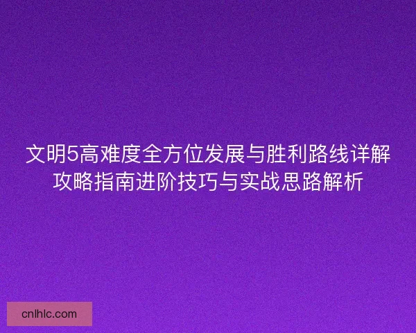 文明5高难度全方位发展与胜利路线详解攻略指南进阶技巧与实战思路解析