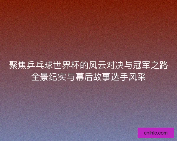 聚焦乒乓球世界杯的风云对决与冠军之路全景纪实与幕后故事选手风采