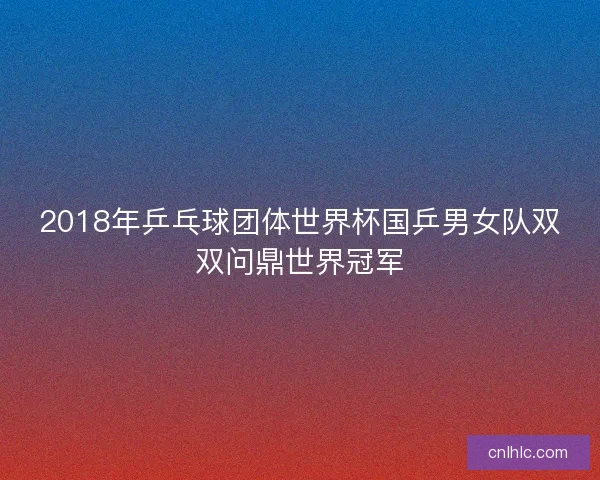 2018年乒乓球团体世界杯国乒男女队双双问鼎世界冠军