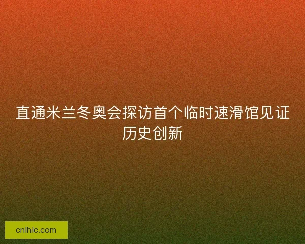 直通米兰冬奥会探访首个临时速滑馆见证历史创新