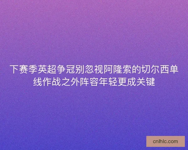 下赛季英超争冠别忽视阿隆索的切尔西单线作战之外阵容年轻更成关键