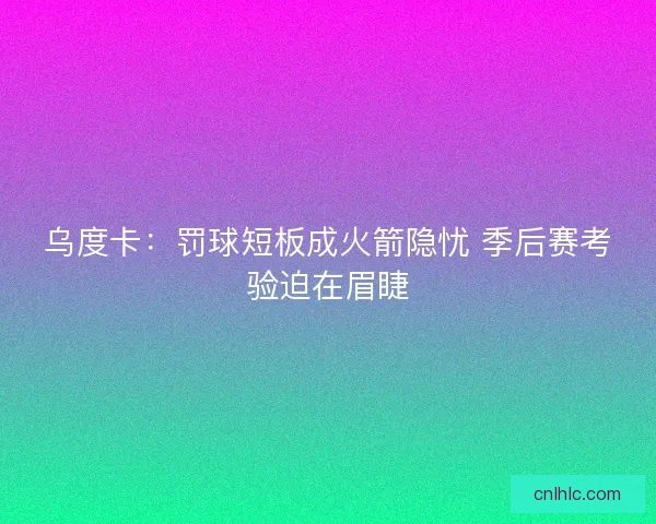 乌度卡：罚球短板成火箭隐忧 季后赛考验迫在眉睫