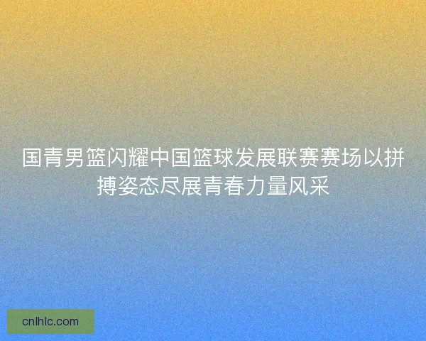 国青男篮闪耀中国篮球发展联赛赛场以拼搏姿态尽展青春力量风采