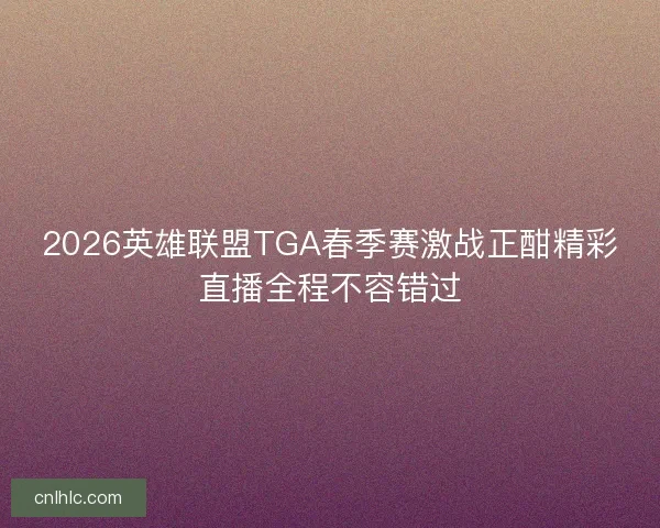 2026英雄联盟TGA春季赛激战正酣精彩直播全程不容错过