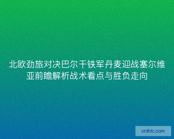 北欧劲旅对决巴尔干铁军丹麦迎战塞尔维亚前瞻解析战术看点与胜负走向
