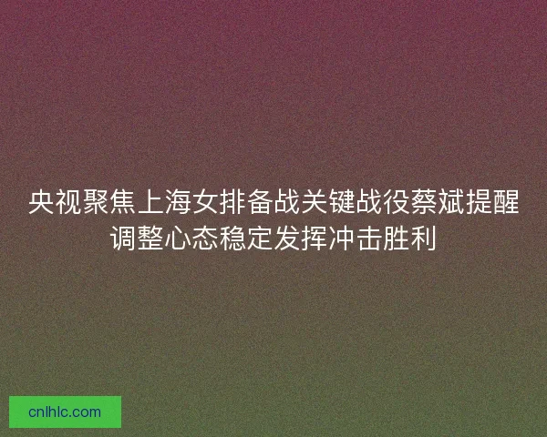 央视聚焦上海女排备战关键战役蔡斌提醒调整心态稳定发挥冲击胜利