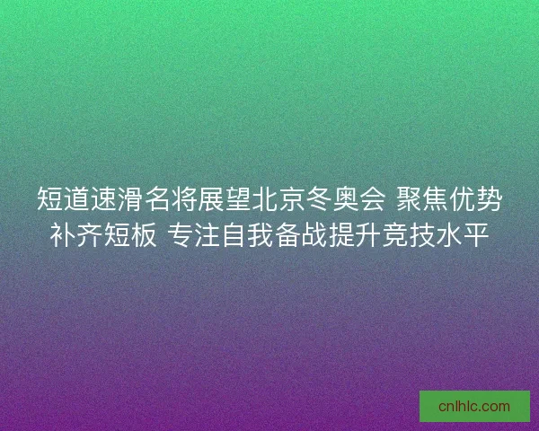 短道速滑名将展望北京冬奥会 聚焦优势补齐短板 专注自我备战提升竞技水平