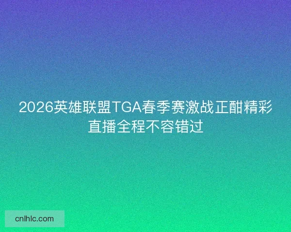 2026英雄联盟TGA春季赛激战正酣精彩直播全程不容错过