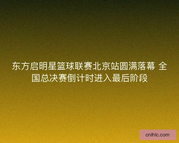 东方启明星篮球联赛北京站圆满落幕 全国总决赛倒计时进入最后阶段