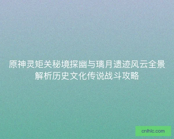原神灵矩关秘境探幽与璃月遗迹风云全景解析历史文化传说战斗攻略