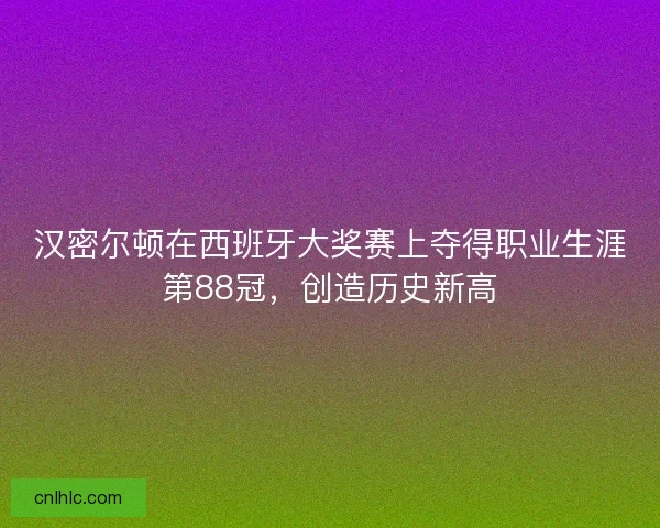 汉密尔顿在西班牙大奖赛上夺得职业生涯第88冠，创造历史新高