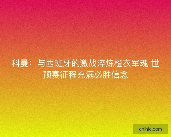 科曼：与西班牙的激战淬炼橙衣军魂 世预赛征程充满必胜信念
