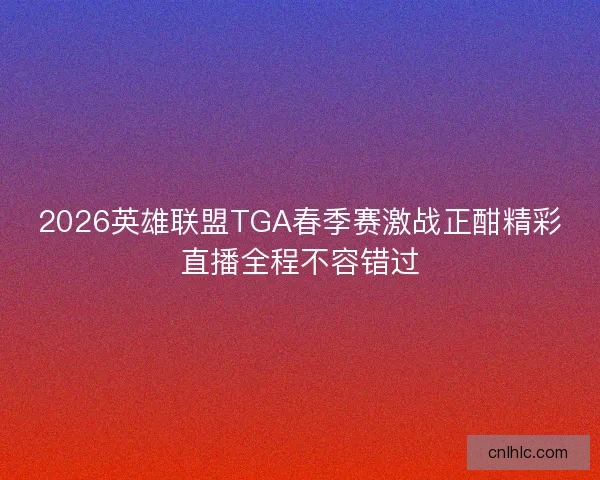 2026英雄联盟TGA春季赛激战正酣精彩直播全程不容错过