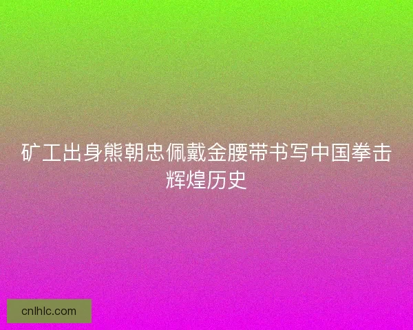 矿工出身熊朝忠佩戴金腰带书写中国拳击辉煌历史