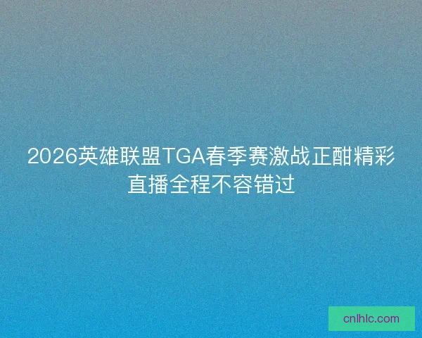 2026英雄联盟TGA春季赛激战正酣精彩直播全程不容错过
