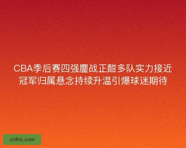 CBA季后赛四强鏖战正酣多队实力接近冠军归属悬念持续升温引爆球迷期待