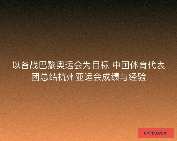 以备战巴黎奥运会为目标 中国体育代表团总结杭州亚运会成绩与经验