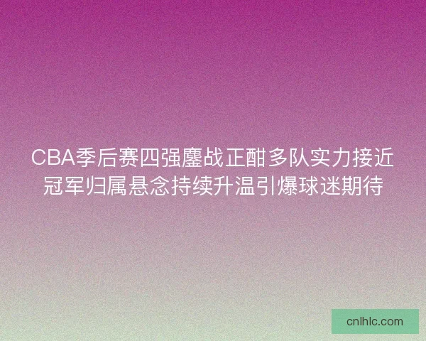 CBA季后赛四强鏖战正酣多队实力接近冠军归属悬念持续升温引爆球迷期待