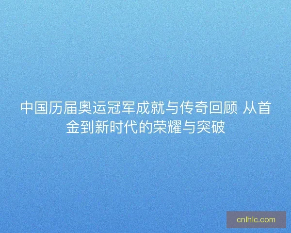 中国历届奥运冠军成就与传奇回顾 从首金到新时代的荣耀与突破