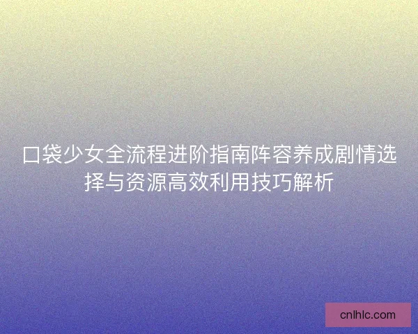 口袋少女全流程进阶指南阵容养成剧情选择与资源高效利用技巧解析