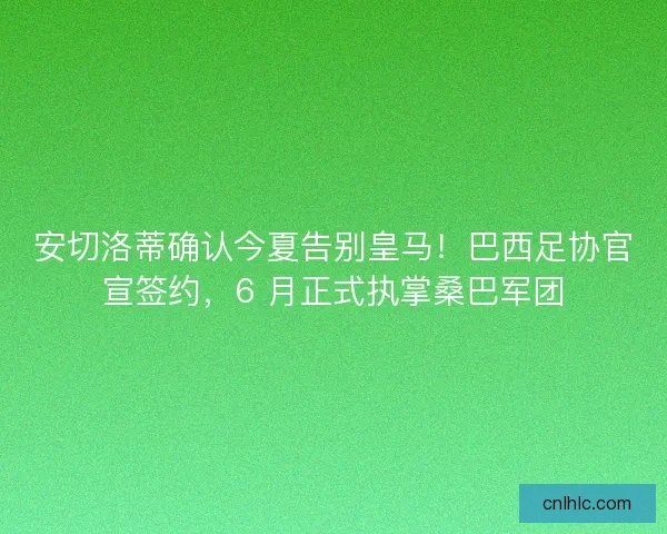 安切洛蒂确认今夏告别皇马！巴西足协官宣签约，6 月正式执掌桑巴军团