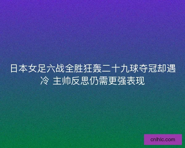 日本女足六战全胜狂轰二十九球夺冠却遇冷 主帅反思仍需更强表现