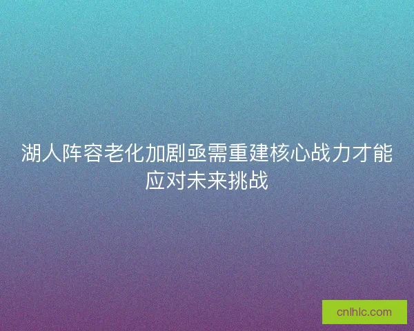 湖人阵容老化加剧亟需重建核心战力才能应对未来挑战